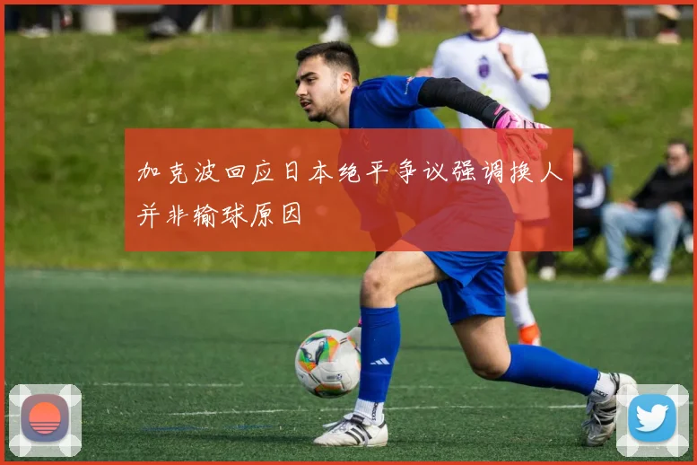 加克波回应日本绝平争议强调换人并非输球原因