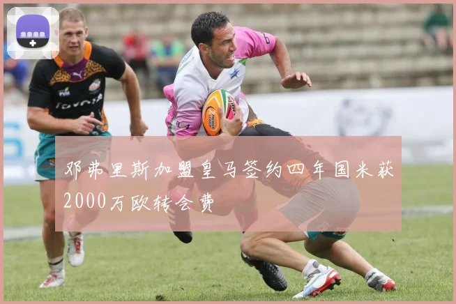 邓弗里斯加盟皇马签约四年国米获2000万欧转会费