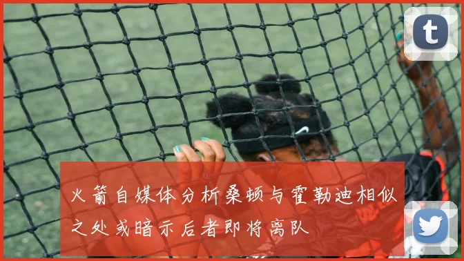 火箭自媒体分析桑顿与霍勒迪相似之处或暗示后者即将离队