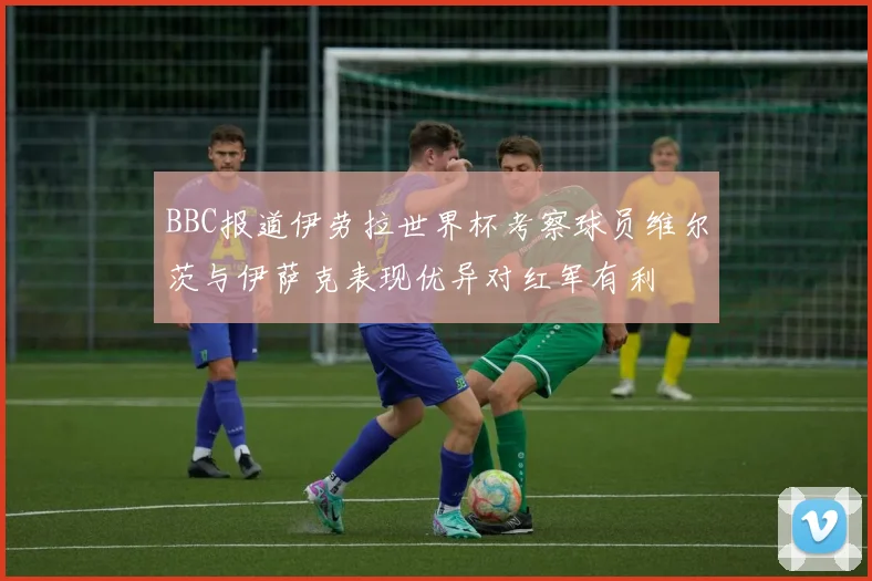 BBC报道伊劳拉世界杯考察球员维尔茨与伊萨克表现优异对红军有利