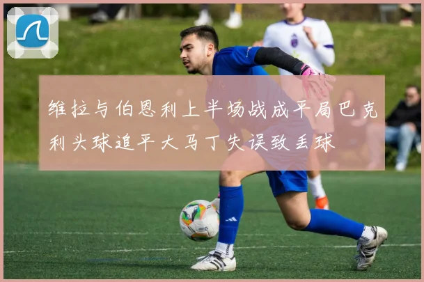 维拉与伯恩利上半场战成平局巴克利头球追平大马丁失误致丢球