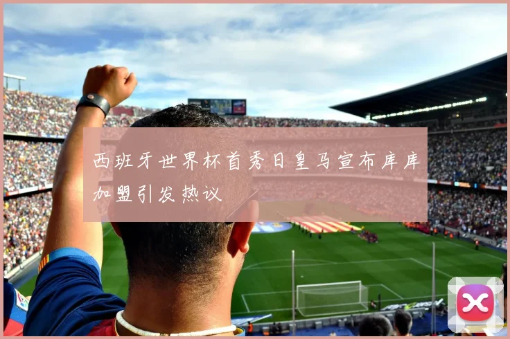 西班牙世界杯首秀日皇马宣布库库加盟引发热议