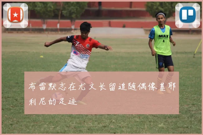 布雷默志在尤文长留追随偶像基耶利尼的足迹