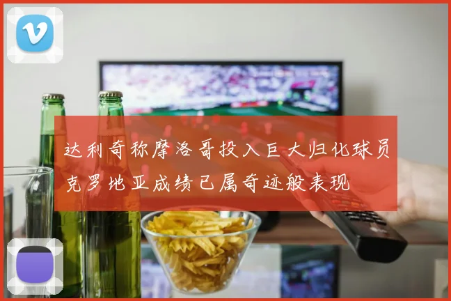 达利奇称摩洛哥投入巨大归化球员克罗地亚成绩已属奇迹般表现