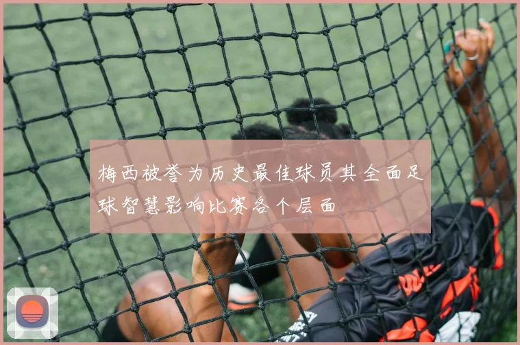 梅西被誉为历史最佳球员其全面足球智慧影响比赛各个层面