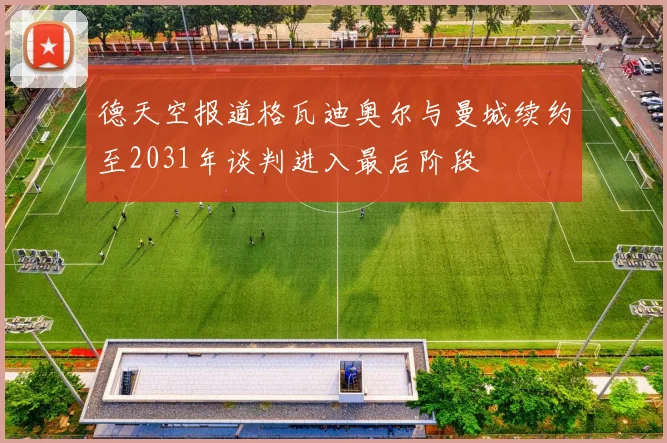 德天空报道格瓦迪奥尔与曼城续约至2031年谈判进入最后阶段