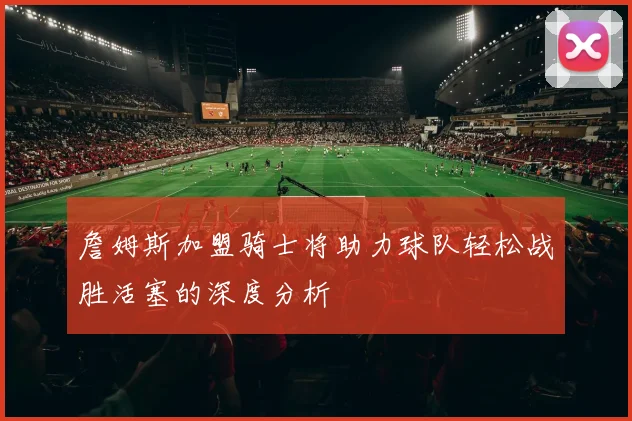 詹姆斯加盟骑士将助力球队轻松战胜活塞的深度分析