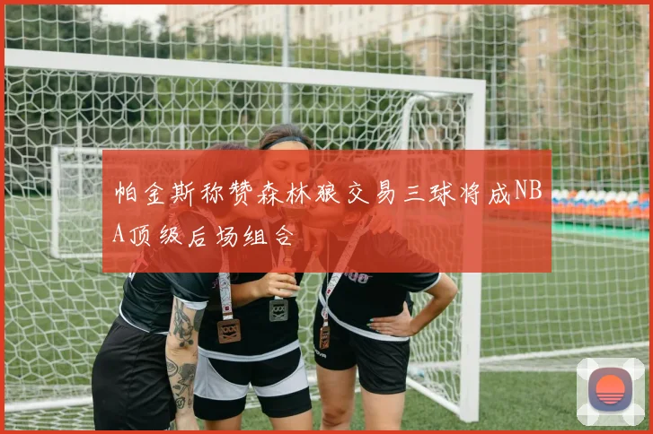 帕金斯称赞森林狼交易三球将成NBA顶级后场组合