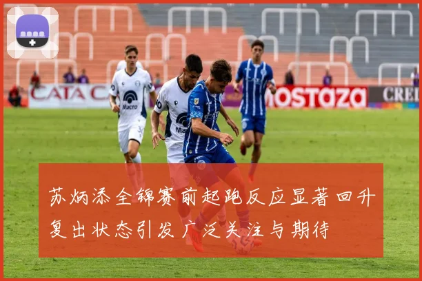 苏炳添全锦赛前起跑反应显著回升复出状态引发广泛关注与期待